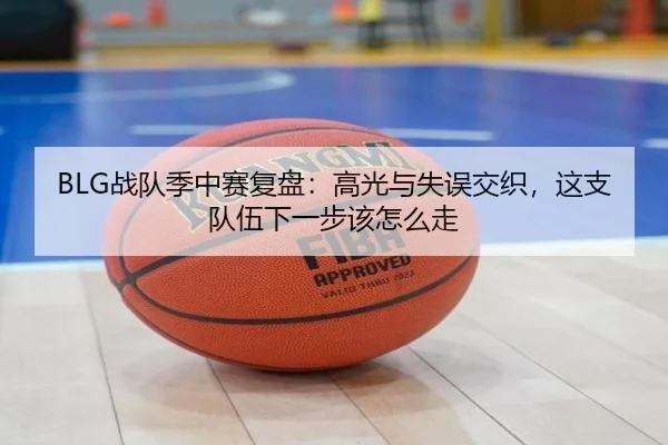 BLG战队季中赛复盘：高光与失误交织，这支队伍下一步该怎么走